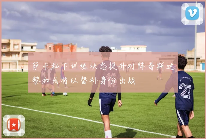 萨卡私下训练状态提升对阵哥斯达黎加或将以替补身份出战