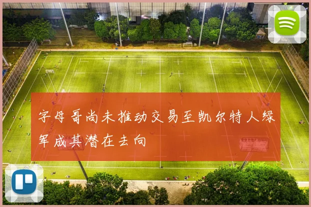 字母哥尚未推动交易至凯尔特人绿军成其潜在去向