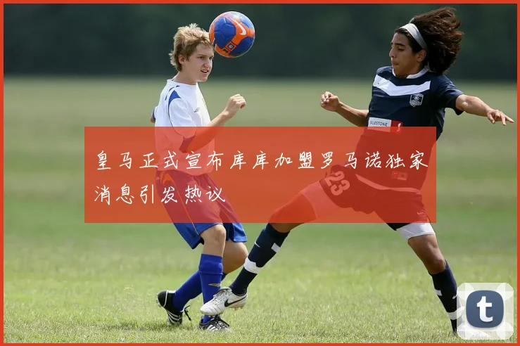 皇马正式宣布库库加盟罗马诺独家消息引发热议