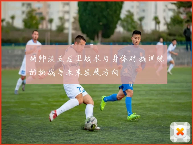 纳帅谈五后卫战术与身体对抗训练的挑战与未来发展方向