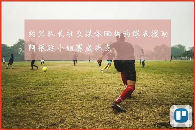 约旦队长社交媒体晒梅西球衣援助阿根廷小组赛成亮点