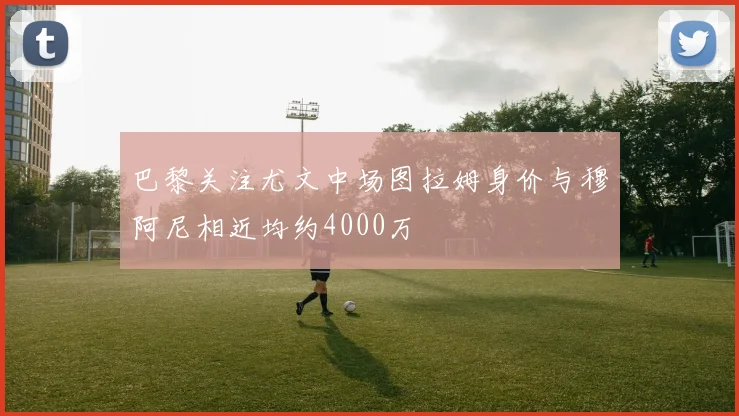 巴黎关注尤文中场图拉姆身价与穆阿尼相近均约4000万