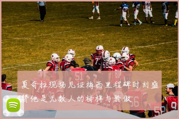 夏奇拉现场见证梅西里程碑时刻盛赞他是无数人的榜样与骄傲