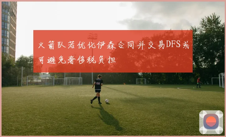 火箭队若优化伊森合同并交易DFS或可避免奢侈税负担
