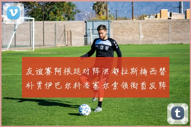 友谊赛阿根廷对阵洪都拉斯梅西替补贾伊巴尔科洛塞尔索领衔首发阵容