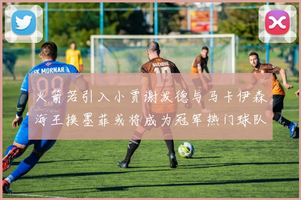 火箭若引入小贾谢泼德与马卡伊森海王换墨菲或将成为冠军热门球队