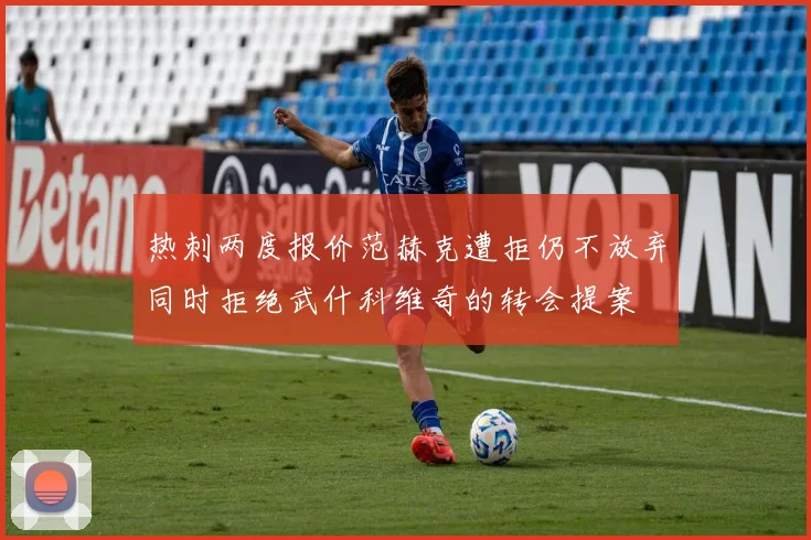 热刺两度报价范赫克遭拒仍不放弃同时拒绝武什科维奇的转会提案
